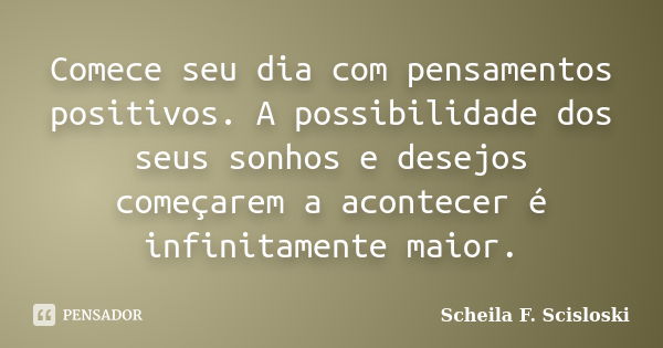 Comece seu dia com pensamentos positivos. A possibilidade dos seus sonhos e desejos começarem a acontecer é infinitamente maior.... Frase de Scheila F. Scisloski.