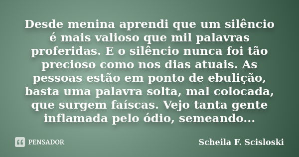 Desde menina aprendi que um silêncio é mais valioso que mil palavras proferidas. E o silêncio nunca foi tão precioso como nos dias atuais. As pessoas estão em p... Frase de Scheila F. Scisloski.