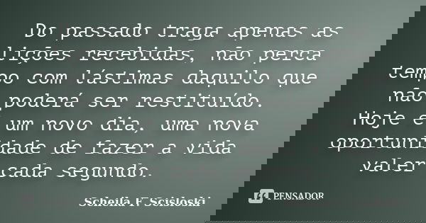 Do passado traga apenas as lições recebidas, não perca tempo com lástimas daquilo que não poderá ser restituído. Hoje é um novo dia, uma nova oportunidade de fa... Frase de Scheila F. Scisloski.