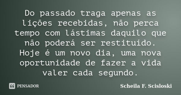 Do passado traga apenas as lições recebidas, não perca tempo com lástimas daquilo que não poderá ser restituído. Hoje é um novo dia, uma nova oportunidade de fa... Frase de Scheila F. Scisloski.