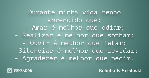 Durante minha vida tenho aprendido que: - Amar é melhor que odiar; - Realizar é melhor que sonhar; - Ouvir é melhor que falar; - Silenciar é melhor que revidar;... Frase de Scheila F. Scisloski.