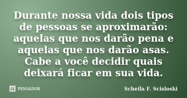 Durante nossa vida dois tipos de pessoas se aproximarão: aquelas que nos darão pena e aquelas que nos darão asas. Cabe a você decidir quais deixará ficar em sua... Frase de Scheila F. Scisloski.