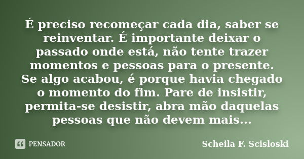 É preciso recomeçar cada dia, saber se reinventar. É importante deixar o passado onde está, não tente trazer momentos e pessoas para o presente. Se algo acabou,... Frase de Scheila F. Scisloski.