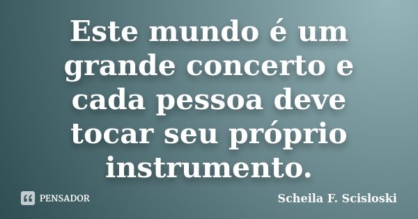 Este mundo é um grande concerto e cada pessoa deve tocar seu próprio instrumento.... Frase de Scheila F. Scisloski.