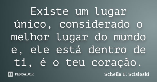 Existe um lugar único, considerado o melhor lugar do mundo e, ele está dentro de ti, é o teu coração.... Frase de Scheila F. Scisloski.