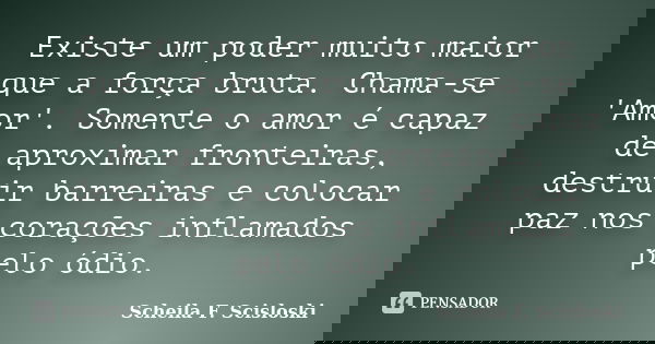 Existe um poder muito maior que a força bruta. Chama-se 'Amor'. Somente o amor é capaz de aproximar fronteiras, destruir barreiras e colocar paz nos corações in... Frase de Scheila F. Scisloski.