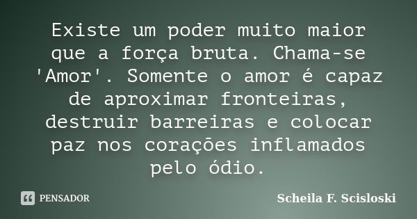 Existe um poder muito maior que a força bruta. Chama-se 'Amor'. Somente o amor é capaz de aproximar fronteiras, destruir barreiras e colocar paz nos corações in... Frase de Scheila F. Scisloski.