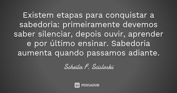 Existem etapas para conquistar a sabedoria: primeiramente devemos saber silenciar, depois ouvir, aprender e por último ensinar. Sabedoria aumenta quando passamo... Frase de Scheila F. Scisloski.