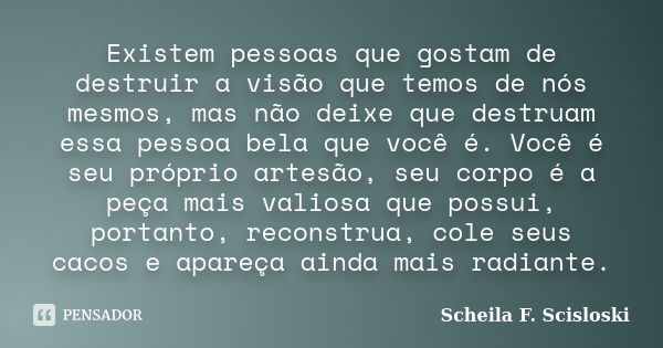 Existem pessoas que gostam de destruir a visão que temos de nós mesmos, mas não deixe que destruam essa pessoa bela que você é. Você é seu próprio artesão, seu ... Frase de Scheila F. Scisloski.