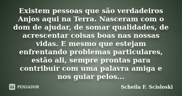 Existem pessoas que são verdadeiros Anjos aqui na Terra. Nasceram com o dom de ajudar, de somar qualidades, de acrescentar coisas boas nas nossas vidas. E mesmo... Frase de Scheila F. Scisloski.