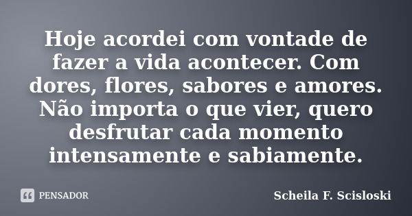 Hoje acordei com vontade de fazer a vida acontecer. Com dores, flores, sabores e amores. Não importa o que vier, quero desfrutar cada momento intensamente e sab... Frase de Scheila F. Scisloski.