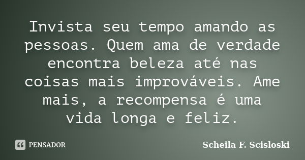 Invista seu tempo amando as pessoas. Quem ama de verdade encontra beleza até nas coisas mais improváveis. Ame mais, a recompensa é uma vida longa e feliz.... Frase de Scheila F. Scisloski.