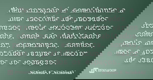 Meu coração é semelhante a uma casinha de paredes brancas, nela existem vários cômodos, onde são habitados pelo amor, esperança, sonhos, mas a gratidão ocupa o ... Frase de Scheila F. Scisloski.