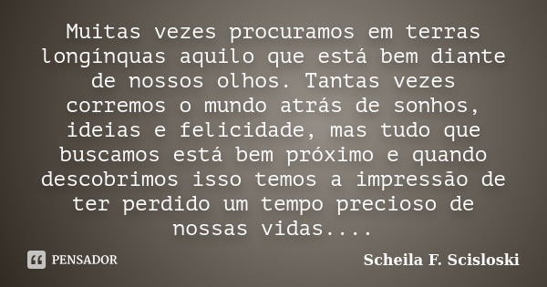 Muitas vezes procuramos em terras longínquas aquilo que está bem diante de nossos olhos. Tantas vezes corremos o mundo atrás de sonhos, ideias e felicidade, mas... Frase de Scheila F. Scisloski.