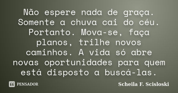 Não espere nada de graça. Somente a chuva cai do céu. Portanto. Mova-se, faça planos, trilhe novos caminhos. A vida só abre novas oportunidades para quem está d... Frase de Scheila F. Scisloski.