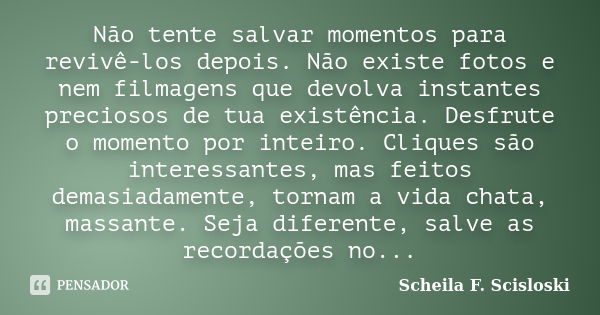 Não tente salvar momentos para revivê-los depois. Não existe fotos e nem filmagens que devolva instantes preciosos de tua existência. Desfrute o momento por int... Frase de Scheila F. Scisloski.