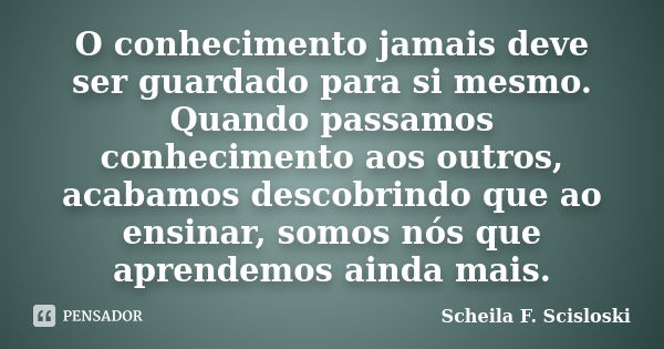 O conhecimento jamais deve ser guardado para si mesmo. Quando passamos conhecimento aos outros, acabamos descobrindo que ao ensinar, somos nós que aprendemos ai... Frase de Scheila F. Scisloski.