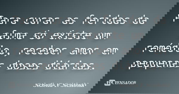 Para curar as feridas da alma só existe um remédio, receber amor em pequenas doses diárias.... Frase de Scheila F. Scisloski.