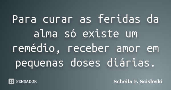 Para curar as feridas da alma só existe um remédio, receber amor em pequenas doses diárias.... Frase de Scheila F. Scisloski.