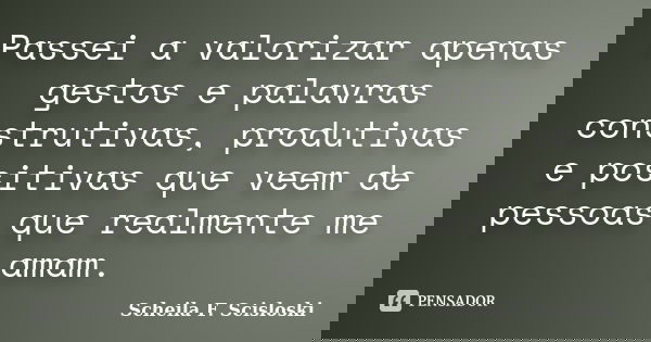 Passei a valorizar apenas gestos e palavras construtivas, produtivas e positivas que veem de pessoas que realmente me amam.... Frase de Scheila F. Scisloski.