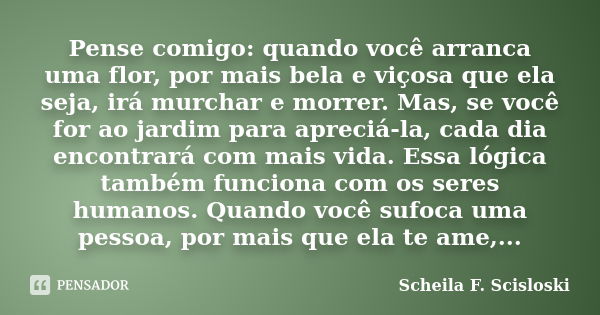 Pense comigo: quando você arranca uma flor, por mais bela e viçosa que ela seja, irá murchar e morrer. Mas, se você for ao jardim para apreciá-la, cada dia enco... Frase de Scheila F. Scisloski.