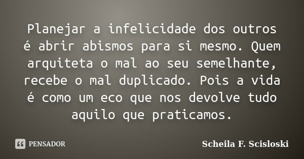 Planejar a infelicidade dos outros é abrir abismos para si mesmo. Quem arquiteta o mal ao seu semelhante, recebe o mal duplicado. Pois a vida é como um eco que ... Frase de Scheila F. Scisloski.