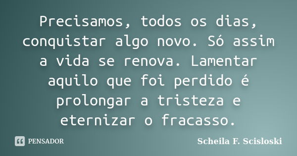 Precisamos, todos os dias, conquistar algo novo. Só assim a vida se renova. Lamentar aquilo que foi perdido é prolongar a tristeza e eternizar o fracasso.... Frase de Scheila F. Scisloski.