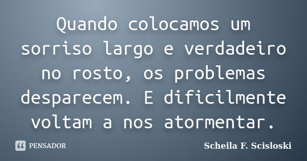 Quando colocamos um sorriso largo e verdadeiro no rosto, os problemas desparecem. E dificilmente voltam a nos atormentar.... Frase de Scheila F. Scisloski.