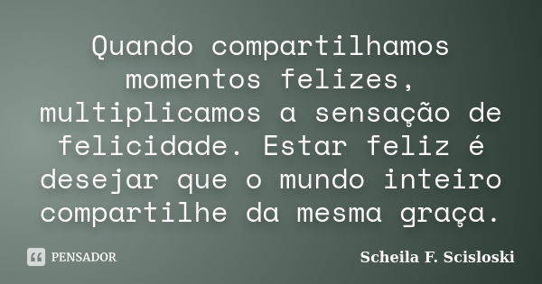 Quando compartilhamos momentos felizes, multiplicamos a sensação de felicidade. Estar feliz é desejar que o mundo inteiro compartilhe da mesma graça.... Frase de Scheila F. Scisloski.