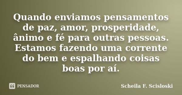 Quando enviamos pensamentos de paz, amor, prosperidade, ânimo e fé para outras pessoas. Estamos fazendo uma corrente do bem e espalhando coisas boas por aí.... Frase de Scheila F. Scisloski.