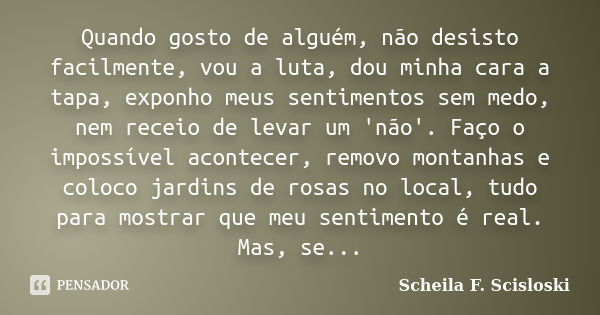 Quando gosto de alguém, não desisto facilmente, vou a luta, dou minha cara a tapa, exponho meus sentimentos sem medo, nem receio de levar um 'não'. Faço o impos... Frase de Scheila F. Scisloski.