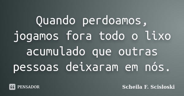 Quando perdoamos, jogamos fora todo o lixo acumulado que outras pessoas deixaram em nós.... Frase de Scheila F. Scisloski.