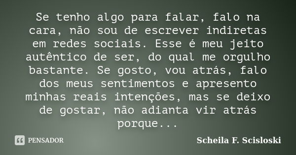 Se tenho algo para falar, falo na cara, não sou de escrever indiretas em redes sociais. Esse é meu jeito autêntico de ser, do qual me orgulho bastante. Se gosto... Frase de Scheila F. Scisloski.