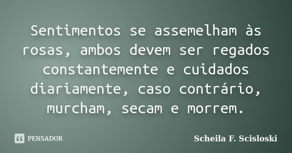 Sentimentos se assemelham às rosas, ambos devem ser regados constantemente e cuidados diariamente, caso contrário, murcham, secam e morrem.... Frase de Scheila F. Scisloski.