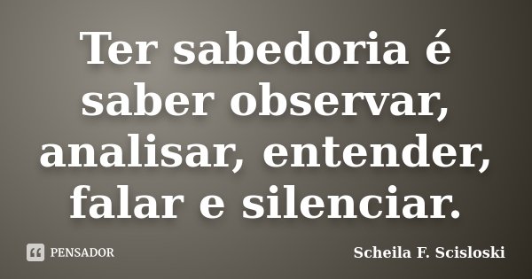 Ter sabedoria é saber observar, analisar, entender, falar e silenciar.... Frase de Scheila F. Scisloski.