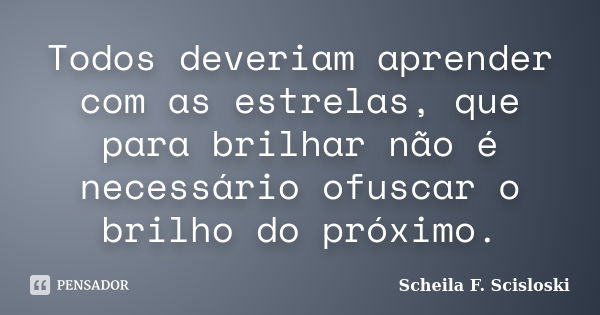 Todos deveriam aprender com as estrelas, que para brilhar não é necessário ofuscar o brilho do próximo.... Frase de Scheila F. Scisloski.