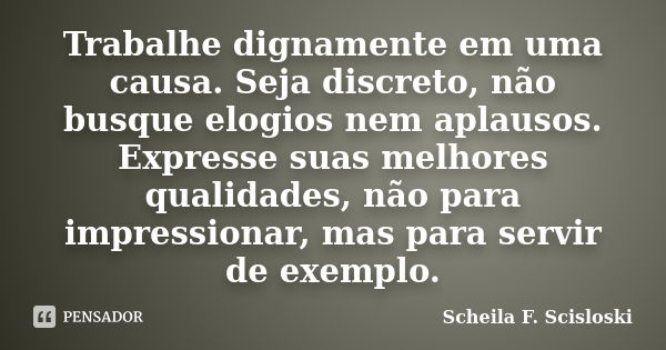 Trabalhe dignamente em uma causa. Seja discreto, não busque elogios nem aplausos. Expresse suas melhores qualidades, não para impressionar, mas para servir de e... Frase de Scheila F. Scisloski.