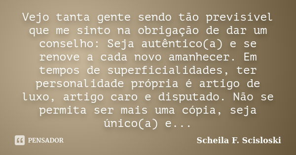 Vejo tanta gente sendo tão previsível que me sinto na obrigação de dar um conselho: Seja autêntico(a) e se renove a cada novo amanhecer. Em tempos de superficia... Frase de Scheila F. Scisloski.