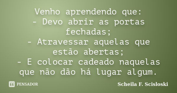 Venho aprendendo que: - Devo abrir as portas fechadas; - Atravessar aquelas que estão abertas; - E colocar cadeado naquelas que não dão há lugar algum.... Frase de Scheila F. Scisloski.