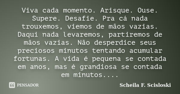 Viva cada momento. Arisque. Ouse. Supere. Desafie. Pra cá nada trouxemos, viemos de mãos vazias. Daqui nada levaremos, partiremos de mãos vazias. Não desperdice... Frase de Scheila F. Scisloski.