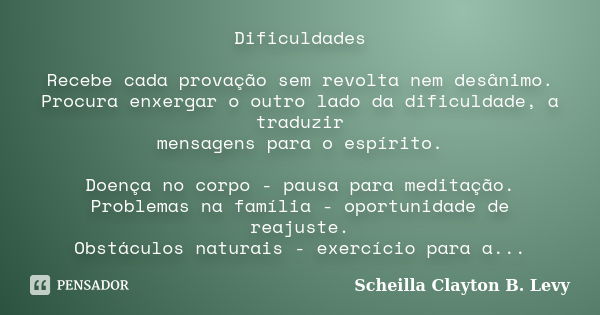 Dificuldades Recebe cada provação sem revolta nem desânimo. Procura enxergar o outro lado da dificuldade, a traduzir mensagens para o espírito. Doença no corpo ... Frase de Scheilla Clayton B. Levy.