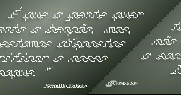 É que a gente quer tanto a benção, mas, não estamos dispostos a sacrificar o nosso Isaque."... Frase de Scheilla Lobato.