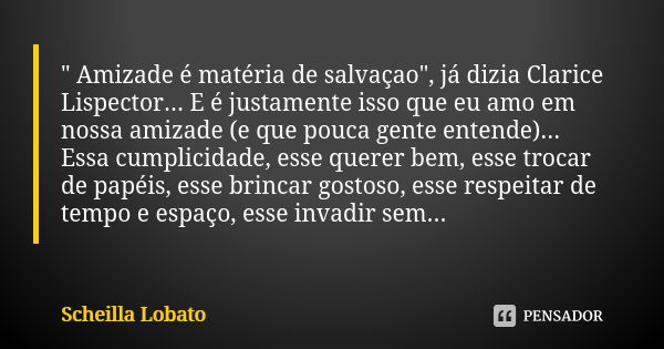 " Amizade é matéria de salvaçao", já dizia Clarice Lispector... E é justamente isso que eu amo em nossa amizade (e que pouca gente entende)... Essa cu... Frase de Scheilla Lobato.