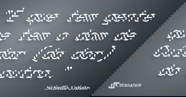 "É que tem gente que tem o dom de Cuidar (da dor) do outro."... Frase de Scheilla Lobato.