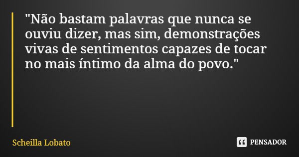 "Não bastam palavras que nunca se ouviu dizer, mas sim, demonstrações vivas de sentimentos capazes de tocar no mais íntimo da alma do povo."... Frase de Scheilla Lobato.