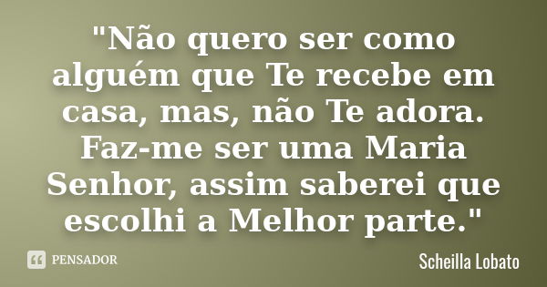 "Não quero ser como alguém que Te recebe em casa, mas, não Te adora. Faz-me ser uma Maria Senhor, assim saberei que escolhi a Melhor parte."... Frase de Scheilla Lobato.