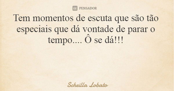 Tem momentos de escuta que são tão especiais que dá vontade de parar o tempo.... Ô se dá!!!... Frase de Scheilla Lobato.
