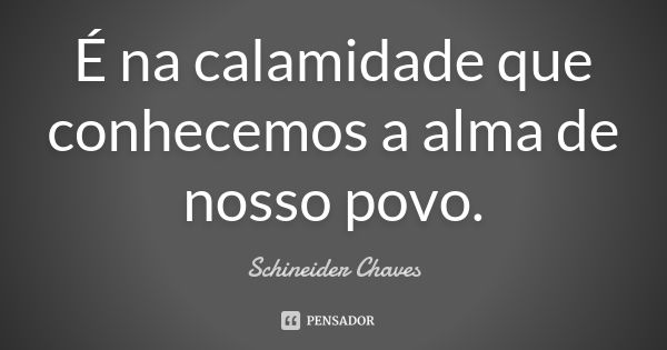 É na calamidade que conhecemos a alma de nosso povo.... Frase de Schineider Chaves.