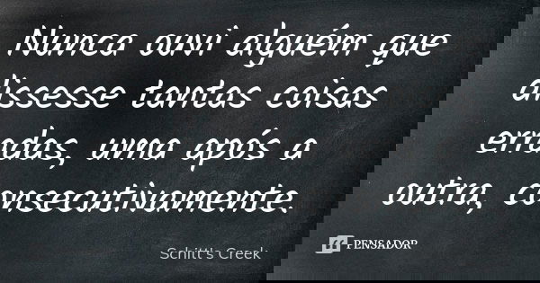 Nunca ouvi alguém que dissesse tantas coisas erradas, uma após a outra, consecutivamente.... Frase de Schitt's Creek.