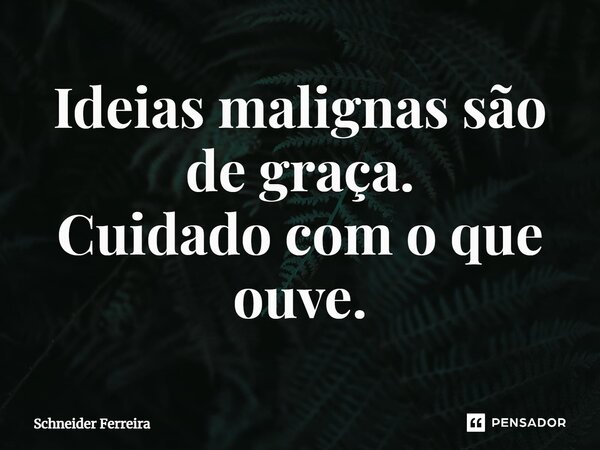 Ideias malignas são de graça. Cuidado com o que ouve.... Frase de Schneider Ferreira.